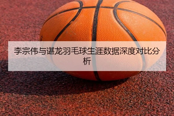 李宗伟与谌龙羽毛球生涯数据深度对比分析